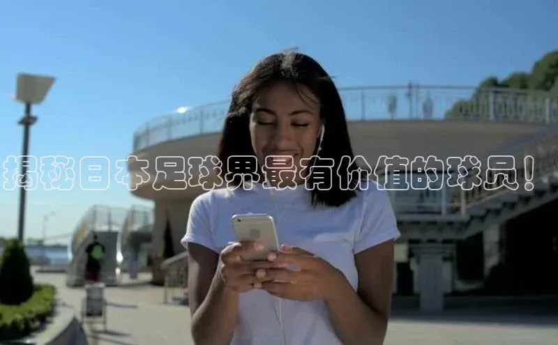 万向平台官网登录百度手机卫士揭秘日本足球界最有价值的球员！