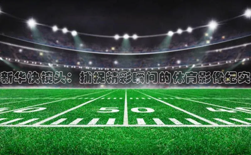 新华快镜头：捕捉精彩瞬间的体育影像纪实