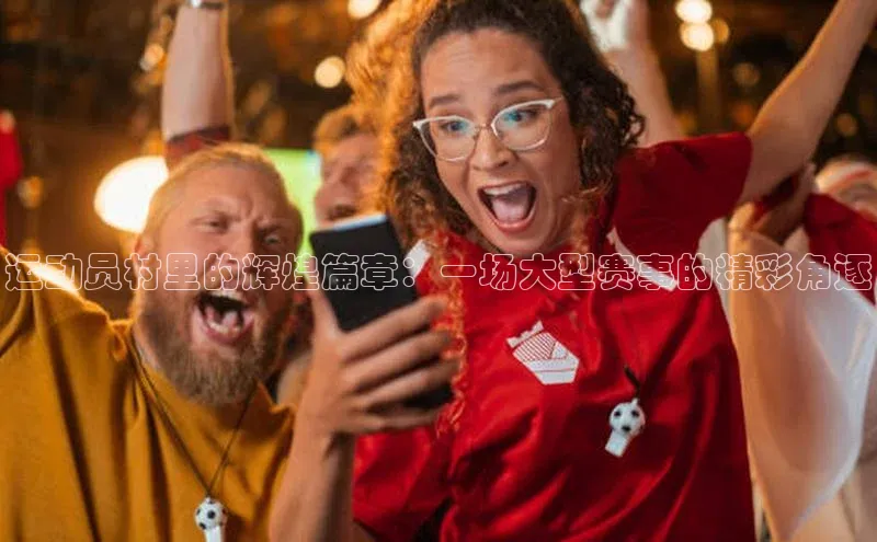 运动员村里的辉煌篇章：一场大型赛事的精彩角逐