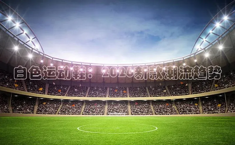 白色运动鞋：2026新款潮流趋势