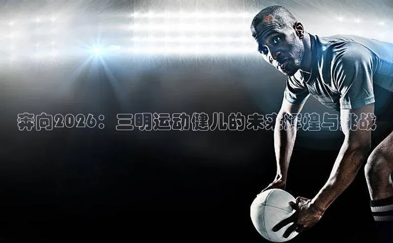 奔向2026：三明运动健儿的未来辉煌与挑战
